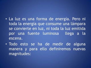 • La luz es una forma de energía. Pero ni
  toda la energía que consume una lámpara
  se convierte en luz, ni toda la luz emitida
  por una fuente luminosa         llega a la
  escena.
• Todo esto se ha de medir de alguna
  manera y para ello definiremos nuevas
  magnitudes:
 