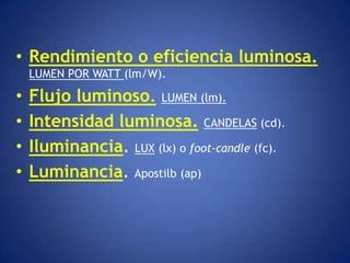 • Rendimiento o eficiencia luminosa.
    LUMEN POR WATT (lm/W).

•   Flujo luminoso. LUMEN (lm).
•   Intensidad luminosa. CANDELAS (cd).
•   Iluminancia. LUX (lx) o foot-candle (fc).
•   Luminancia. Apostilb (ap)
 