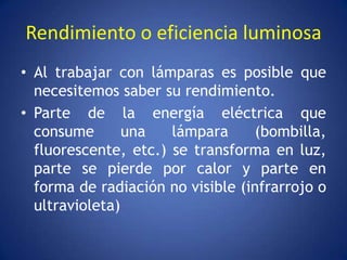 Rendimiento o eficiencia luminosa
• Al trabajar con lámparas es posible que
  necesitemos saber su rendimiento.
• Parte de la energía eléctrica que
  consume       una   lámpara     (bombilla,
  fluorescente, etc.) se transforma en luz,
  parte se pierde por calor y parte en
  forma de radiación no visible (infrarrojo o
  ultravioleta)
 