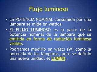 Flujo luminoso
• La POTENCIA NOMINAL consumida por una
  lámpara se mide en watios.
• El FLUJO LUMINOSO es la parte de la
  potencia nominal de la lámpara que se
  emitida en forma de radiación luminosa
  visible.
• Podríamos medirlo en watts (W) como la
  potencia de las lámparas, pero se definió
  una nueva unidad, el LUMEN.
 