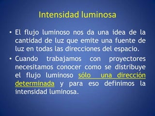Intensidad luminosa
• El flujo luminoso nos da una idea de la
  cantidad de luz que emite una fuente de
  luz en todas las direcciones del espacio.
• Cuando trabajamos con proyectores
  necesitamos conocer como se distribuye
  el flujo luminoso sólo una dirección
  determinada y para eso definimos la
  intensidad luminosa.
 