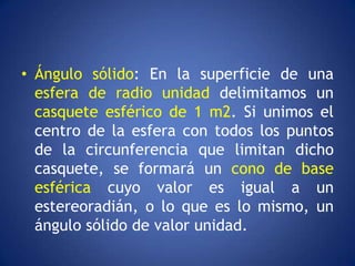 • Ángulo sólido: En la superficie de una
  esfera de radio unidad delimitamos un
  casquete esférico de 1 m2. Si unimos el
  centro de la esfera con todos los puntos
  de la circunferencia que limitan dicho
  casquete, se formará un cono de base
  esférica cuyo valor es igual a un
  estereoradián, o lo que es lo mismo, un
  ángulo sólido de valor unidad.
 
