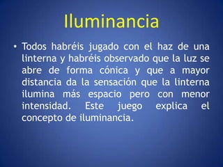 Iluminancia
• Todos habréis jugado con el haz de una
  linterna y habréis observado que la luz se
  abre de forma cónica y que a mayor
  distancia da la sensación que la linterna
  ilumina más espacio pero con menor
  intensidad. Este juego explica el
  concepto de iluminancia.
 