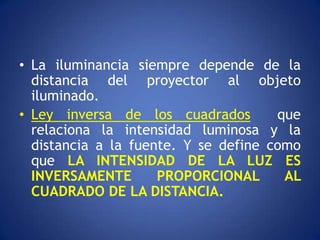 • La iluminancia siempre depende de la
  distancia del proyector al objeto
  iluminado.
• Ley inversa de los cuadrados        que
  relaciona la intensidad luminosa y la
  distancia a la fuente. Y se define como
  que LA INTENSIDAD DE LA LUZ ES
  INVERSAMENTE       PROPORCIONAL      AL
  CUADRADO DE LA DISTANCIA.
 