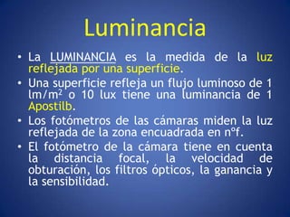 Luminancia
• La LUMINANCIA es la medida de la luz
  reflejada por una superficie.
• Una superficie refleja un flujo luminoso de 1
  lm/m2 o 10 lux tiene una luminancia de 1
  Apostilb.
• Los fotómetros de las cámaras miden la luz
  reflejada de la zona encuadrada en nºf.
• El fotómetro de la cámara tiene en cuenta
  la distancia focal, la velocidad de
  obturación, los filtros ópticos, la ganancia y
  la sensibilidad.
 