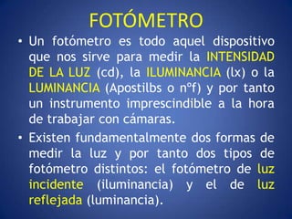 FOTÓMETRO
• Un fotómetro es todo aquel dispositivo
  que nos sirve para medir la INTENSIDAD
  DE LA LUZ (cd), la ILUMINANCIA (lx) o la
  LUMINANCIA (Apostilbs o nºf) y por tanto
  un instrumento imprescindible a la hora
  de trabajar con cámaras.
• Existen fundamentalmente dos formas de
  medir la luz y por tanto dos tipos de
  fotómetro distintos: el fotómetro de luz
  incidente (iluminancia) y el de luz
  reflejada (luminancia).
 
