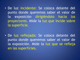 • De luz incidente: Se coloca delante del
  punto donde queremos saber el valor de
  la exposición dirigiéndolo hacia los
  proyectores. Mide la luz que incide sobre
  la superficie.

• De luz reflejada: Se coloca delante del
  punto donde queremos saber el valor de
  la exposición. Mide la luz que se refleja
  en las superficies.
 