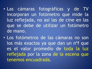 • Las cámaras fotográficas y de TV
  incorporan un fotómetro que mide la
  luz reflejada, no así las de cine en las
  que se debe de utilizar un fotómetro
  de mano.
• Los fotómetros de las cámaras no son
  los más exactos ya que dan un nºf que
  es el valor promedio de toda la luz
  reflejada por la zona de la escena que
  tenemos encuadrada.
 