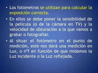 • Los fotómetros se utilizan para calcular la
  exposición correcta.
• En ellos se debe poner la sensibilidad de
  la película (o de la cámara en TV) y la
  velocidad de obturación a la que vamos a
  grabar o fotografiar.
• Al situar el fotómetro en el punto de
  medición, este nos dará una medición en
  Lux, o nºf en función de que midamos la
  Luz incidente o la Luz reflejada.
 