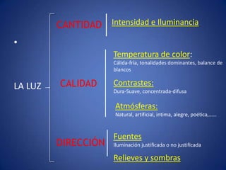 CANTIDAD Intensidad e Iluminancia
•
                      Temperatura de color:
                      Cálida-fría, tonalidades dominantes, balance de
                      blancos


LA LUZ   CALIDAD      Contrastes:
                      Dura-Suave, concentrada-difusa

                      Atmósferas:
                      Natural, artificial, intima, alegre, poética,……



                      Fuentes
         DIRECCIÓN    Iluminación justificada o no justificada

                      Relieves y sombras
 