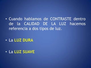 • Cuando hablamos de CONTRASTE dentro
  de la CALIDAD DE LA LUZ hacemos
  referencia a dos tipos de luz.

• La LUZ DURA

• La LUZ SUAVE
 