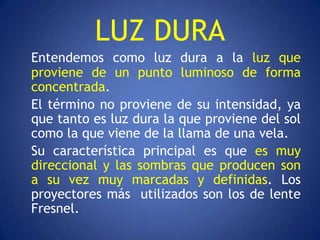 LUZ DURA
Entendemos como luz dura a la luz que
proviene de un punto luminoso de forma
concentrada.
El término no proviene de su intensidad, ya
que tanto es luz dura la que proviene del sol
como la que viene de la llama de una vela.
Su característica principal es que es muy
direccional y las sombras que producen son
a su vez muy marcadas y definidas. Los
proyectores más utilizados son los de lente
Fresnel.
 