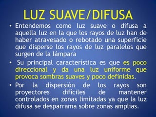 LUZ SUAVE/DIFUSA
• Entendemos como luz suave o difusa a
  aquella luz en la que los rayos de luz han de
  haber atravesado o rebotado una superficie
  que disperse los rayos de luz paralelos que
  surgen de la lámpara
• Su principal característica es que es poco
  direccional y da una luz uniforme que
  provoca sombras suaves y poco definidas.
• Por la dispersión de los rayos son
  proyectores      difíciles   de     mantener
  controlados en zonas limitadas ya que la luz
  difusa se desparrama sobre zonas amplias.
 