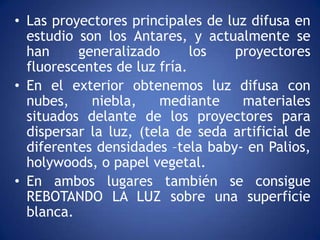 • Las proyectores principales de luz difusa en
  estudio son los Antares, y actualmente se
  han     generalizado       los  proyectores
  fluorescentes de luz fría.
• En el exterior obtenemos luz difusa con
  nubes,    niebla,    mediante    materiales
  situados delante de los proyectores para
  dispersar la luz, (tela de seda artificial de
  diferentes densidades –tela baby- en Palios,
  holywoods, o papel vegetal.
• En ambos lugares también se consigue
  REBOTANDO LA LUZ sobre una superficie
  blanca.
 