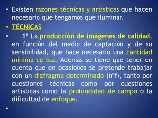 • Existen razones técnicas y artísticas que hacen
  necesario que tengamos que iluminar.
• TÉCNICAS
•     1º La producción de imágenes de calidad,
  en función del medio de captación y de su
  sensibilidad, que hace necesario una cantidad
  mínima de luz. Además se tiene que tener en
  cuenta que en ocasiones se pretende trabajar
  con un diafragma determinado (nºf), tanto por
  cuestiones técnicas como por cuestiones
  artísticas como la profundidad de campo o la
  dificultad de enfoque.
•
 