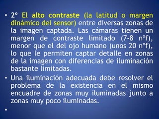 • 2º El alto contraste (la latitud o margen
  dinámico del sensor) entre diversas zonas de
  la imagen captada. Las cámaras tienen un
  margen de contraste limitado (7-8 nºf),
  menor que el del ojo humano (unos 20 nºf),
  lo que le permiten captar detalle en zonas
  de la imagen con diferencias de iluminación
  bastante limitadas.
• Una iluminación adecuada debe resolver el
  problema de la existencia en el mismo
  encuadre de zonas muy iluminadas junto a
  zonas muy poco iluminadas.
•
 