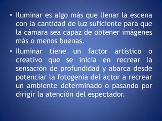• Iluminar es algo más que llenar la escena
  con la cantidad de luz suficiente para que
  la cámara sea capaz de obtener imágenes
  más o menos buenas.
• Iluminar tiene un factor artístico o
  creativo que se inicia en recrear la
  sensación de profundidad y abarca desde
  potenciar la fotogenia del actor a recrear
  un ambiente determinado o pasando por
  dirigir la atención del espectador.
 