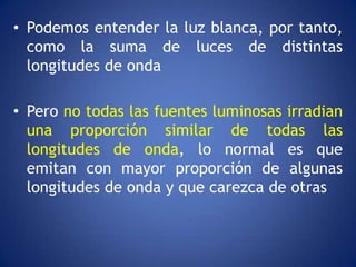 • Podemos entender la luz blanca, por tanto,
  como la suma de luces de distintas
  longitudes de onda

• Pero no todas las fuentes luminosas irradian
  una proporción similar de todas las
  longitudes de onda, lo normal es que
  emitan con mayor proporción de algunas
  longitudes de onda y que carezca de otras
 