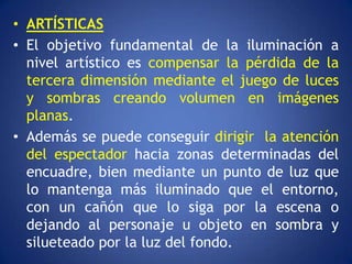 • ARTÍSTICAS
• El objetivo fundamental de la iluminación a
  nivel artístico es compensar la pérdida de la
  tercera dimensión mediante el juego de luces
  y sombras creando volumen en imágenes
  planas.
• Además se puede conseguir dirigir la atención
  del espectador hacia zonas determinadas del
  encuadre, bien mediante un punto de luz que
  lo mantenga más iluminado que el entorno,
  con un cañón que lo siga por la escena o
  dejando al personaje u objeto en sombra y
  silueteado por la luz del fondo.
 