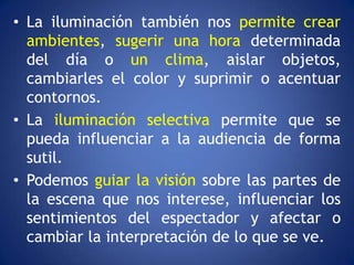 • La iluminación también nos permite crear
  ambientes, sugerir una hora determinada
  del día o un clima, aislar objetos,
  cambiarles el color y suprimir o acentuar
  contornos.
• La iluminación selectiva permite que se
  pueda influenciar a la audiencia de forma
  sutil.
• Podemos guiar la visión sobre las partes de
  la escena que nos interese, influenciar los
  sentimientos del espectador y afectar o
  cambiar la interpretación de lo que se ve.
 