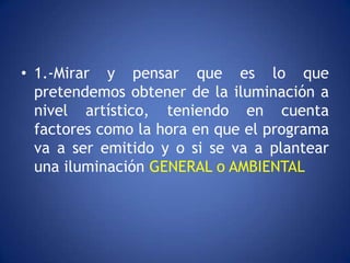 • 1.-Mirar y pensar que es lo que
  pretendemos obtener de la iluminación a
  nivel artístico, teniendo en cuenta
  factores como la hora en que el programa
  va a ser emitido y o si se va a plantear
  una iluminación GENERAL o AMBIENTAL
 