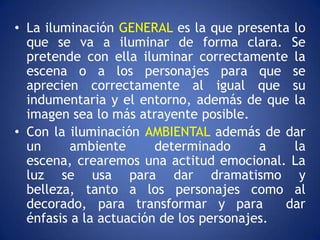 • La iluminación GENERAL es la que presenta lo
  que se va a iluminar de forma clara. Se
  pretende con ella iluminar correctamente la
  escena o a los personajes para que se
  aprecien correctamente al igual que su
  indumentaria y el entorno, además de que la
  imagen sea lo más atrayente posible.
• Con la iluminación AMBIENTAL además de dar
  un      ambiente      determinado      a   la
  escena, crearemos una actitud emocional. La
  luz se usa para dar dramatismo y
  belleza, tanto a los personajes como al
  decorado, para transformar y para         dar
  énfasis a la actuación de los personajes.
 