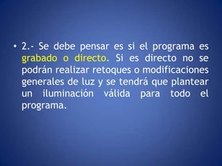 • 2.- Se debe pensar es si el programa es
  grabado o directo. Si es directo no se
  podrán realizar retoques o modificaciones
  generales de luz y se tendrá que plantear
  un iluminación válida para todo el
  programa.
 