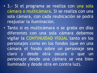 • 3.- Si el programa se realiza con una sola
  cámara o multicámara. Si se realiza con una
  sola cámara, con cada reubicación se podrá
  reajustar la iluminación.
• Tanto si es multicámara o se graba en días
  diferentes con una sola cámara debemos
  vigilar la CONTINUIDAD VISUAL tanto en los
  personajes como en los fondos (que en una
  cámara el fondo sobre un personaje sea
  claro y desde otra oscuro o que un
  personaje desde una cámara se vea bien
  iluminado y desde otra en contra luz).
 