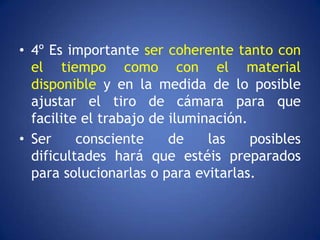 • 4º Es importante ser coherente tanto con
  el tiempo como con el material
  disponible y en la medida de lo posible
  ajustar el tiro de cámara para que
  facilite el trabajo de iluminación.
• Ser     consciente     de    las    posibles
  dificultades hará que estéis preparados
  para solucionarlas o para evitarlas.
 
