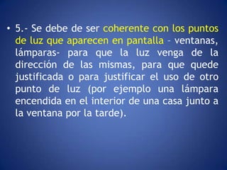 • 5.- Se debe de ser coherente con los puntos
  de luz que aparecen en pantalla – ventanas,
  lámparas- para que la luz venga de la
  dirección de las mismas, para que quede
  justificada o para justificar el uso de otro
  punto de luz (por ejemplo una lámpara
  encendida en el interior de una casa junto a
  la ventana por la tarde).
 