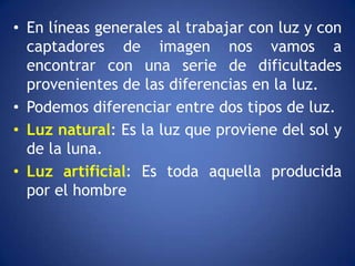 • En líneas generales al trabajar con luz y con
  captadores de imagen nos vamos a
  encontrar con una serie de dificultades
  provenientes de las diferencias en la luz.
• Podemos diferenciar entre dos tipos de luz.
• Luz natural: Es la luz que proviene del sol y
  de la luna.
• Luz artificial: Es toda aquella producida
  por el hombre
 