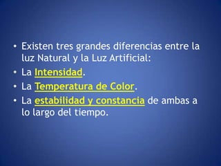 • Existen tres grandes diferencias entre la
  luz Natural y la Luz Artificial:
• La Intensidad.
• La Temperatura de Color.
• La estabilidad y constancia de ambas a
  lo largo del tiempo.
 