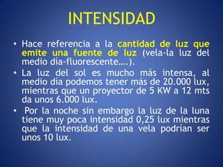 INTENSIDAD
• Hace referencia a la cantidad de luz que
  emite una fuente de luz (vela-la luz del
  medio día-fluorescente….).
• La luz del sol es mucho más intensa, al
  medio día podemos tener más de 20.000 lux,
  mientras que un proyector de 5 KW a 12 mts
  da unos 6.000 lux.
• Por la noche sin embargo la luz de la luna
  tiene muy poca intensidad 0,25 lux mientras
  que la intensidad de una vela podrían ser
  unos 10 lux.
 