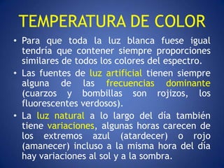 TEMPERATURA DE COLOR
• Para que toda la luz blanca fuese igual
  tendría que contener siempre proporciones
  similares de todos los colores del espectro.
• Las fuentes de luz artificial tienen siempre
  alguna de las frecuencias dominante
  (cuarzos y bombillas son rojizos, los
  fluorescentes verdosos).
• La luz natural a lo largo del día también
  tiene variaciones, algunas horas carecen de
  los extremos azul (atardecer) o rojo
  (amanecer) incluso a la misma hora del día
  hay variaciones al sol y a la sombra.
 