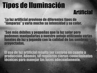 Tipos de Iluminación Artificial *La luz artificial proviene de diferentes tipos de “lámparas” y varia mucho su intensidad y su color.  *Son más débiles y pequeñas que la luz solar pero podemos manipularlas a nuestro antojo utilizando varias fuentes de luz y jugando con la calidad de las sombras proyectadas. El uso de luz artificial resulta ser costoso en cuanto a producción. Además, se requieren ciertos conocimientos técnicos para manejar las luces adecuadamente. 