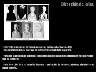 Dirección de la luz. Referente al ángulo de direccionamiento de las luces hacia el modelo.  Tiene una importancia decisiva en el aspecto general de la fotografía. Variando la posición de la fuente, pueden resaltarse los detalles principales y ocultarse los que no interesen.  De la dirección de la luz también depende la sensación de volumen, la textura y la intensidad de los colores .  