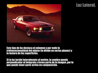 Luz Lateral. Este tipo de luz destaca el volumen y por ende la tridimensionalidad del objeto (lo divide en varios planos) y la textura de las superficies.  Si la luz incide lateralmente al motivo, la sombra queda perpendicular al fotógrafo y forma parte de la imagen, por lo que puede tener parte activa en composición.  