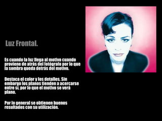 Es cuando la luz llega al motivo cuando proviene de atrás del fotógrafo por lo que la sombra queda detrás del motivo.  Destaca el color y los detalles. Sin embargo los planos tienden a acercarse entre sí, por lo que el motivo se verá plano. Por lo general se obtienen buenos resultados con su utilización. Luz Frontal. 