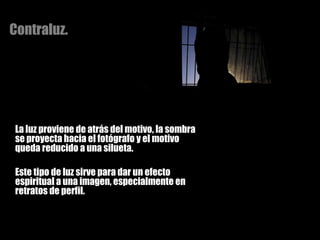 Contraluz. La luz proviene de atrás del motivo, la sombra se proyecta hacia el fotógrafo y el motivo queda reducido a una silueta.  Este tipo de luz sirve para dar un efecto espiritual a una imagen, especialmente en retratos de perfil. 