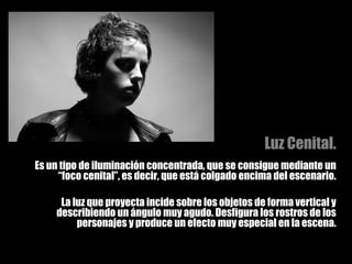 Luz Cenital. Es un tipo de iluminación concentrada, que se consigue mediante un “foco cenital”, es decir, que está colgado encima del escenario. La luz que proyecta incide sobre los objetos de forma vertical y describiendo un ángulo muy agudo. Desfigura los rostros de los personajes y produce un efecto muy especial en la escena. 