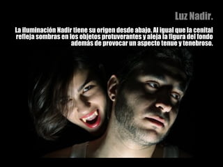 Luz Nadir. La iluminación Nadir tiene su origen desde abajo. Al igual que la cenital refleja sombras en los objetos protuverantes y aleja la figura del fondo además de provocar un aspecto tenue y tenebroso. 