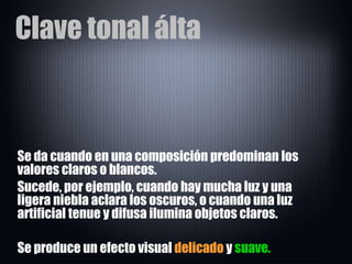 Clave tonal álta Se da cuando en una composición predominan los valores claros o blancos.  Sucede, por ejemplo, cuando hay mucha luz y una ligera niebla aclara los oscuros, o cuando una luz artificial tenue y difusa ilumina objetos claros.  Se produce un efecto visual  delicado  y  suave. 