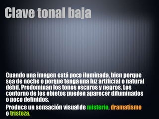 Clave tonal baja Cuando una imagen está poco iluminada, bien porque sea de noche o porque tenga una luz artificial o natural débil. Predominan los tonos oscuros y negros. Los contorno de los objetos pueden aparecer difuminados o poco definidos.  Produce un sensación visual de  misterio ,  dramatismo  o  tristeza. 