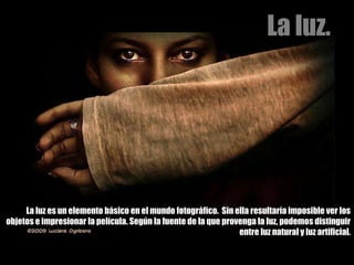 La luz es un elemento básico en el mundo fotográfico.  Sin ella resultaría imposible ver los objetos e impresionar la película. Según la fuente de la que provenga la luz, podemos distinguir entre luz natural y luz artificial. La luz. 