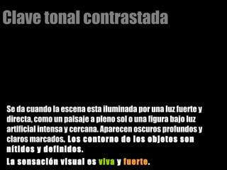 Clave tonal contrastada Se da cuando la escena esta iluminada por una luz fuerte y directa, como un paisaje a pleno sol o una figura bajo luz artificial intensa y cercana. Aparecen oscuros profundos y claros marcados . Los contorno de los objetos son nítidos y definidos.  La sensación visual es  viva  y  fuerte . 