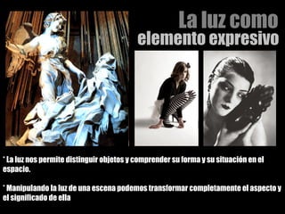 La luz como  elemento expresivo  * La luz nos permite distinguir objetos y comprender su forma y su situación en el espacio. * Manipulando la luz de una escena podemos transformar completamente el aspecto y el significado de ella 