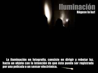 Iluminación Hágase la luz! La iluminación en fotografía, consiste en dirigir y rebotar luz, hacia un objeto con la intención de que ésta pueda ser registrada por una película o un sensor electrónico. 
