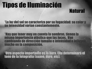 Tipos de Iluminación Natural *La luz del sol se caracteriza por su fugacidad: su color y su intensidad varían constantemente. *Hay que tener muy en cuenta la sombras, tienen la misma importancia plástica que las luces.  Van cambiando de dirección tamaño e intensidad e influyen mucho en la composición. *Otro aspecto importante es la hora. Ella determinará el tono de la fotografía (suave, duro, etc).  