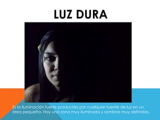 LUZ DURA 
Es la iluminación fuerte producida por cualquier fuente de luz en un 
área pequeña. Hay una zona muy iluminada y sombras muy definidas. 
 