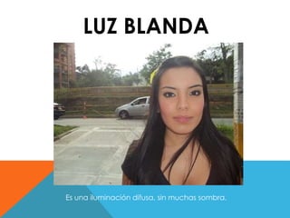 LUZ BLANDA 
Es una iluminación difusa, sin muchas sombra. 
 